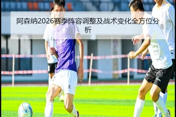 阿森纳2026赛季阵容调整及战术变化全方位分析
